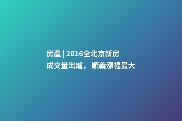 房產 | 2016全北京新房成交量出爐， 順義漲幅最大